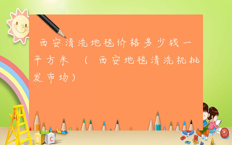 西安清洗地毯价格多少钱一平方米 (西安地毯清洗机批发市场)